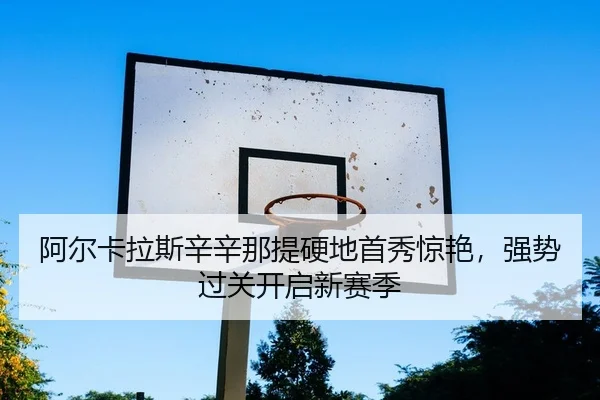 阿尔卡拉斯辛辛那提硬地首秀惊艳，强势过关开启新赛季